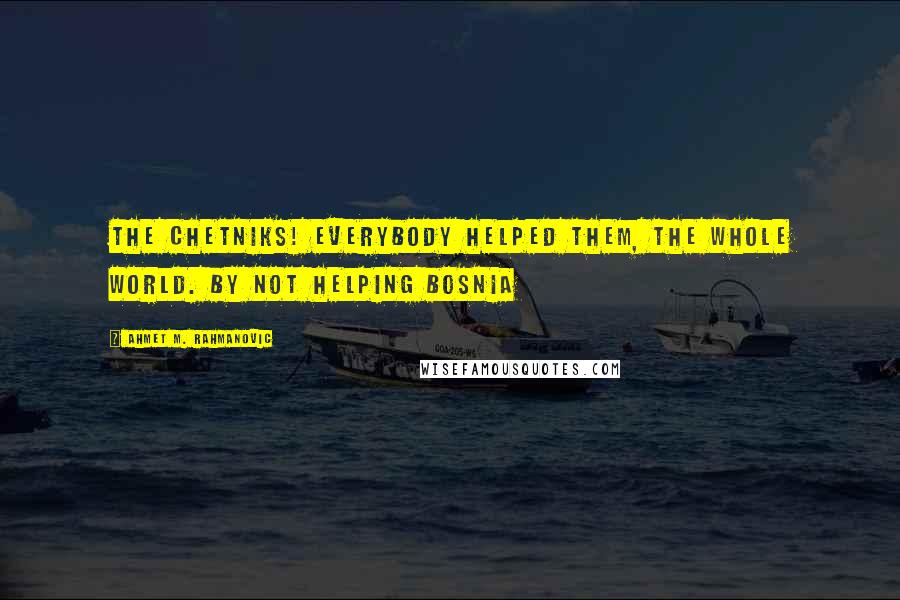 Ahmet M. Rahmanovic Quotes: The Chetniks! Everybody helped them, the whole world. By not helping Bosnia