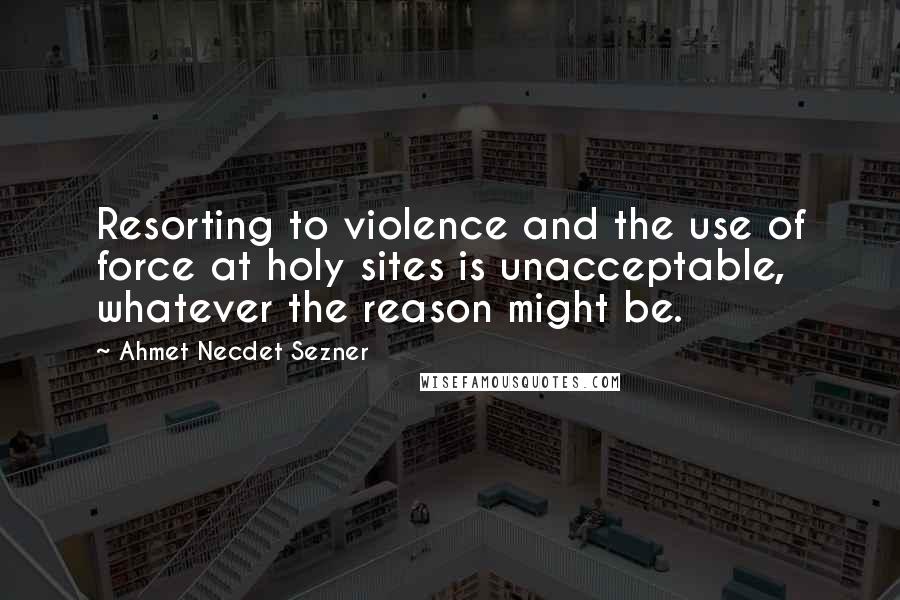 Ahmet Necdet Sezner Quotes: Resorting to violence and the use of force at holy sites is unacceptable, whatever the reason might be.