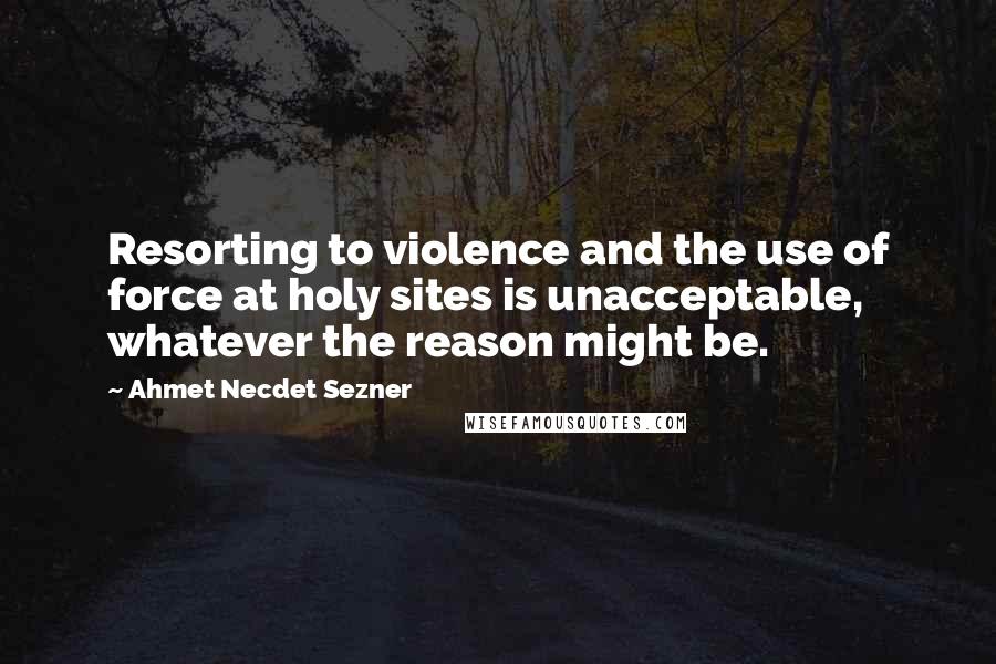 Ahmet Necdet Sezner Quotes: Resorting to violence and the use of force at holy sites is unacceptable, whatever the reason might be.