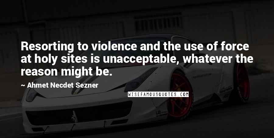 Ahmet Necdet Sezner Quotes: Resorting to violence and the use of force at holy sites is unacceptable, whatever the reason might be.