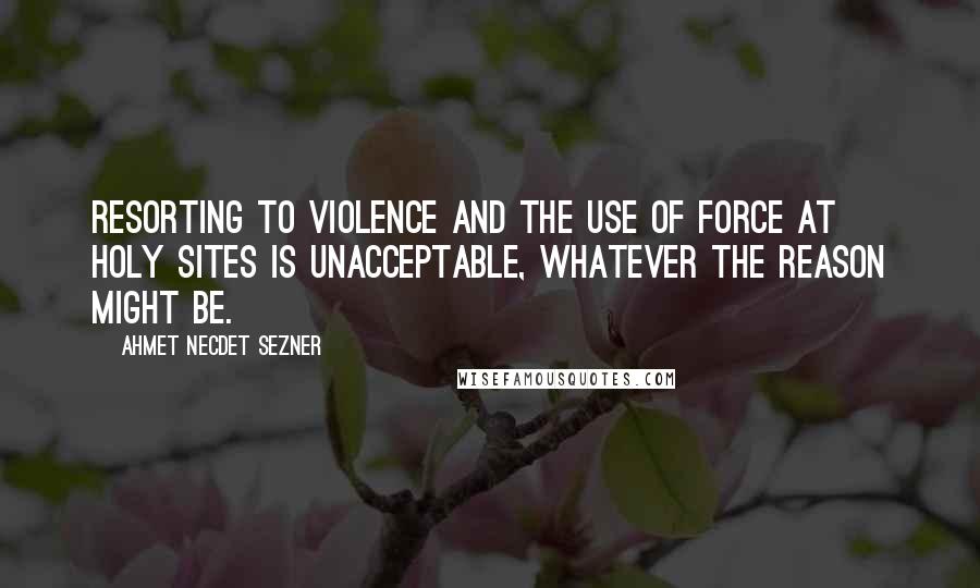Ahmet Necdet Sezner Quotes: Resorting to violence and the use of force at holy sites is unacceptable, whatever the reason might be.