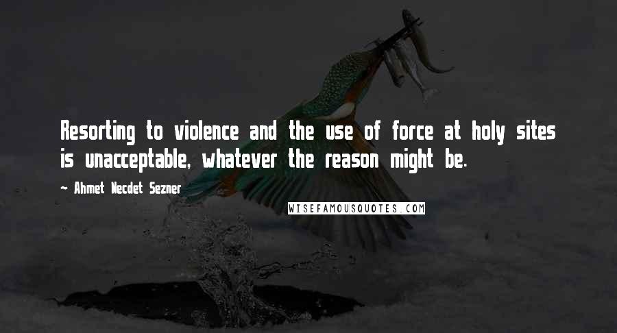 Ahmet Necdet Sezner Quotes: Resorting to violence and the use of force at holy sites is unacceptable, whatever the reason might be.
