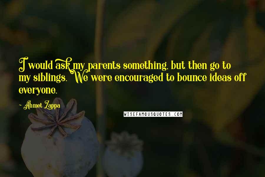 Ahmet Zappa Quotes: I would ask my parents something, but then go to my siblings. We were encouraged to bounce ideas off everyone.