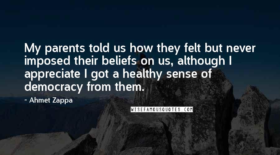 Ahmet Zappa Quotes: My parents told us how they felt but never imposed their beliefs on us, although I appreciate I got a healthy sense of democracy from them.