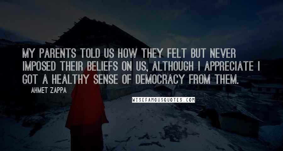 Ahmet Zappa Quotes: My parents told us how they felt but never imposed their beliefs on us, although I appreciate I got a healthy sense of democracy from them.