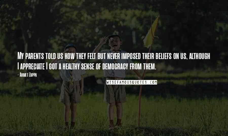 Ahmet Zappa Quotes: My parents told us how they felt but never imposed their beliefs on us, although I appreciate I got a healthy sense of democracy from them.