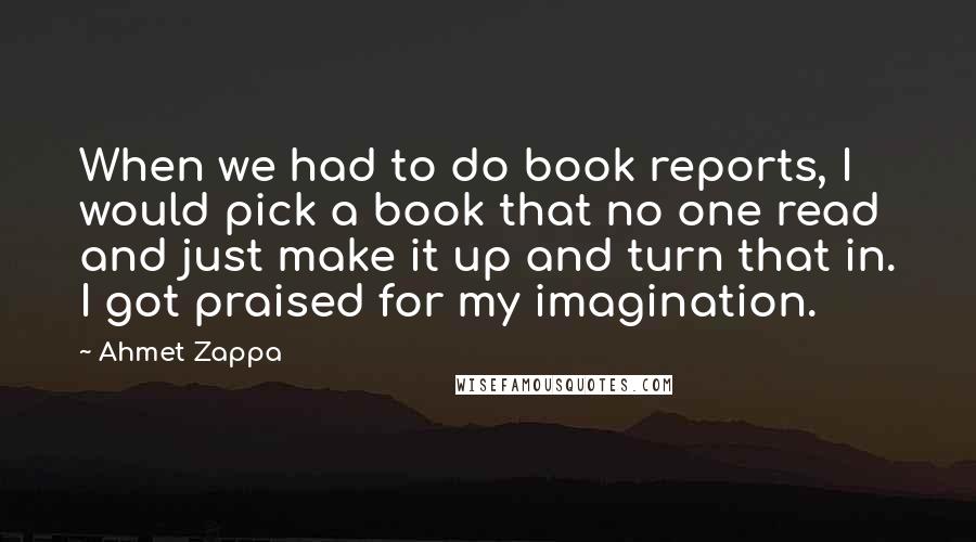 Ahmet Zappa Quotes: When we had to do book reports, I would pick a book that no one read and just make it up and turn that in. I got praised for my imagination.