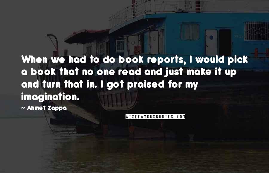 Ahmet Zappa Quotes: When we had to do book reports, I would pick a book that no one read and just make it up and turn that in. I got praised for my imagination.