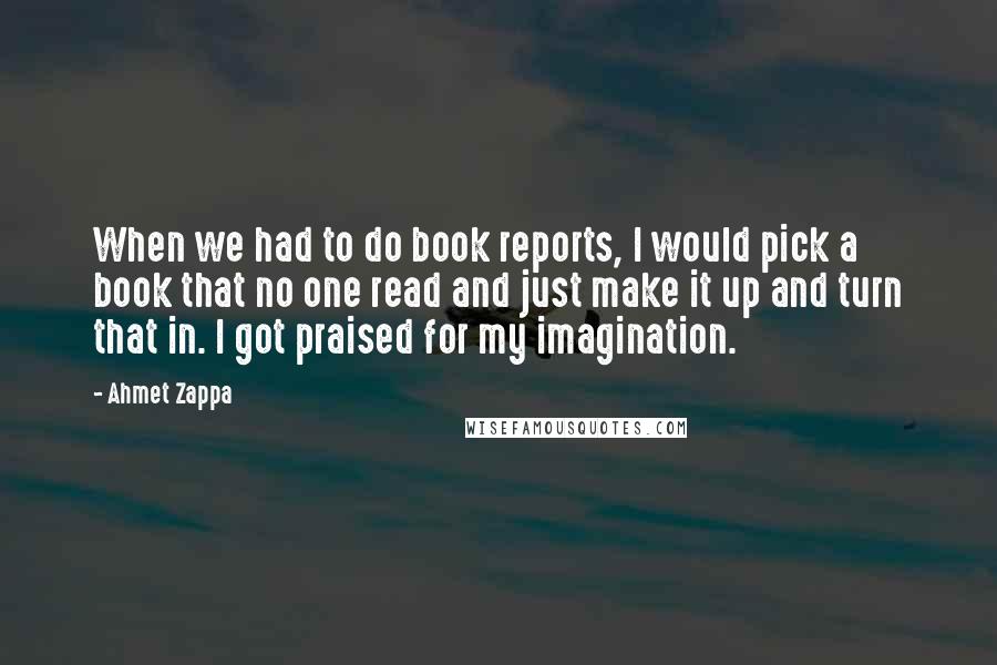 Ahmet Zappa Quotes: When we had to do book reports, I would pick a book that no one read and just make it up and turn that in. I got praised for my imagination.