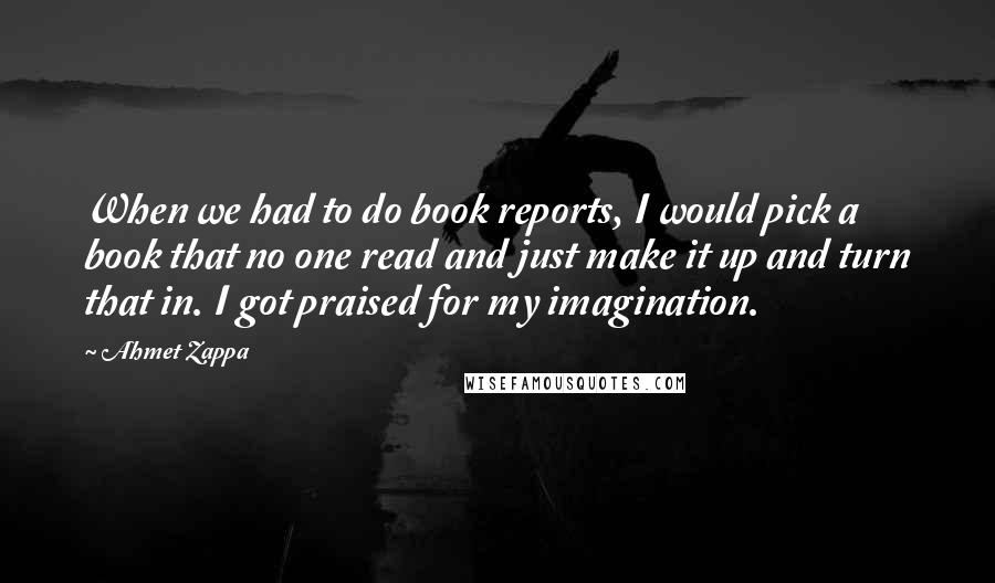 Ahmet Zappa Quotes: When we had to do book reports, I would pick a book that no one read and just make it up and turn that in. I got praised for my imagination.