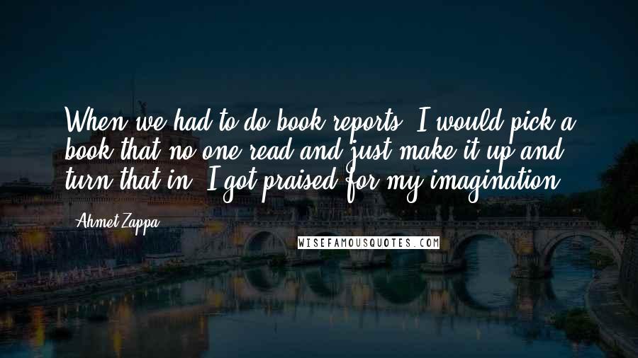 Ahmet Zappa Quotes: When we had to do book reports, I would pick a book that no one read and just make it up and turn that in. I got praised for my imagination.