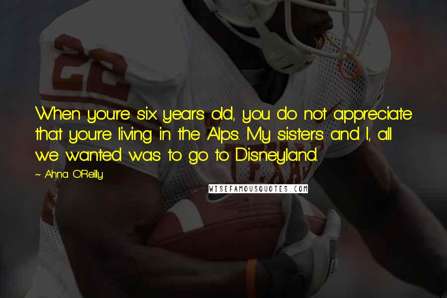 Ahna O'Reilly Quotes: When you're six years old, you do not appreciate that you're living in the Alps. My sisters and I, all we wanted was to go to Disneyland.