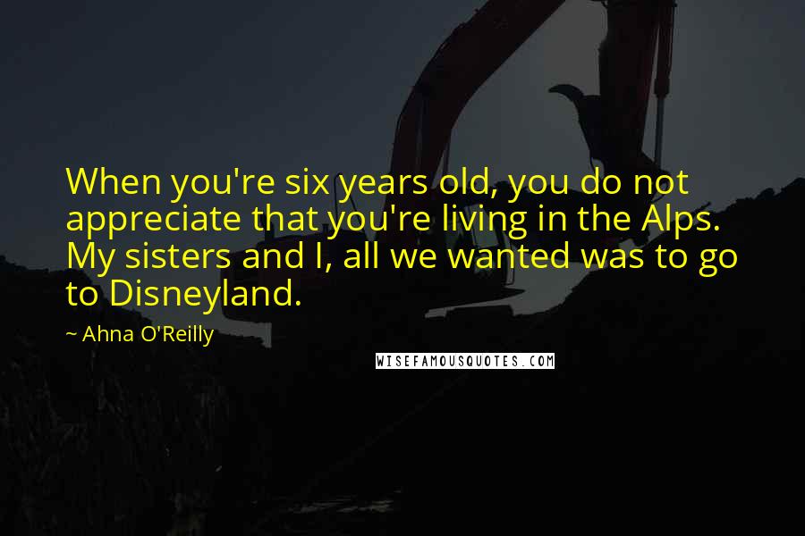 Ahna O'Reilly Quotes: When you're six years old, you do not appreciate that you're living in the Alps. My sisters and I, all we wanted was to go to Disneyland.