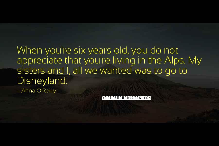 Ahna O'Reilly Quotes: When you're six years old, you do not appreciate that you're living in the Alps. My sisters and I, all we wanted was to go to Disneyland.