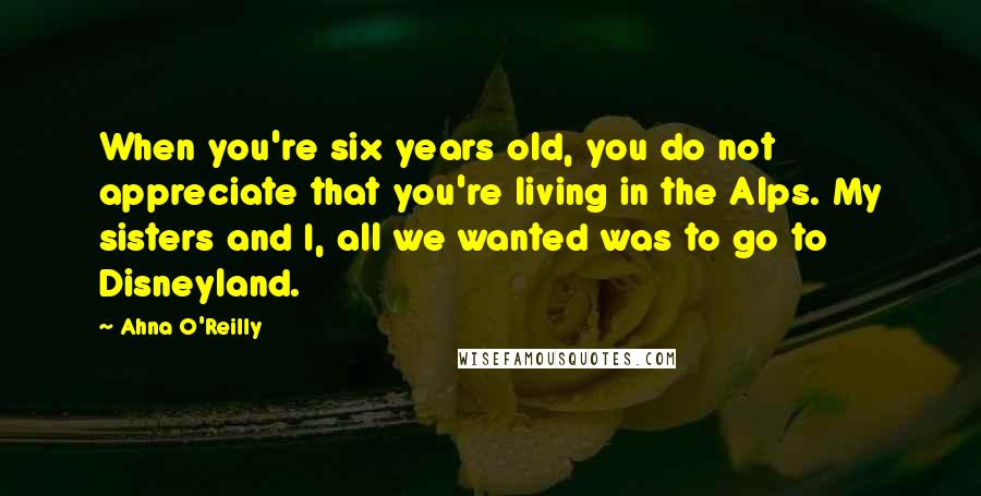 Ahna O'Reilly Quotes: When you're six years old, you do not appreciate that you're living in the Alps. My sisters and I, all we wanted was to go to Disneyland.