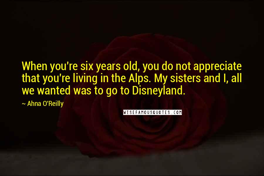 Ahna O'Reilly Quotes: When you're six years old, you do not appreciate that you're living in the Alps. My sisters and I, all we wanted was to go to Disneyland.