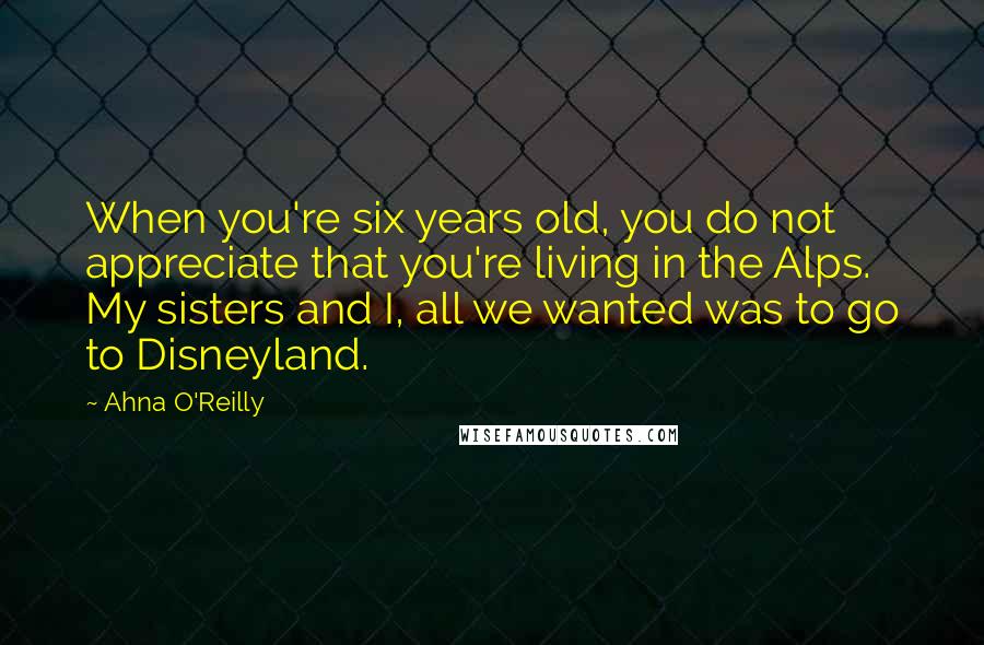 Ahna O'Reilly Quotes: When you're six years old, you do not appreciate that you're living in the Alps. My sisters and I, all we wanted was to go to Disneyland.