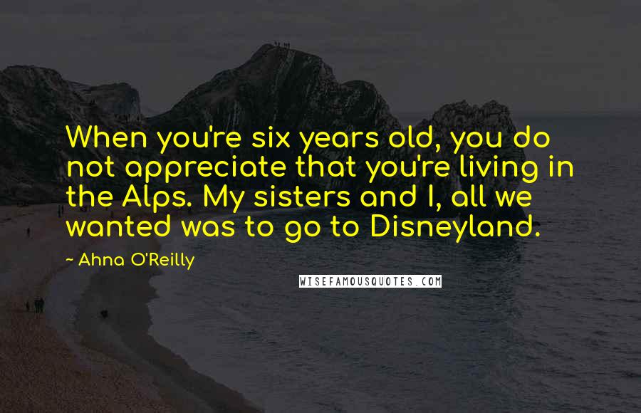 Ahna O'Reilly Quotes: When you're six years old, you do not appreciate that you're living in the Alps. My sisters and I, all we wanted was to go to Disneyland.