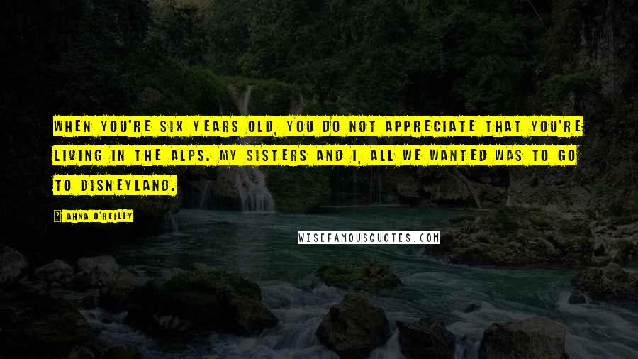 Ahna O'Reilly Quotes: When you're six years old, you do not appreciate that you're living in the Alps. My sisters and I, all we wanted was to go to Disneyland.