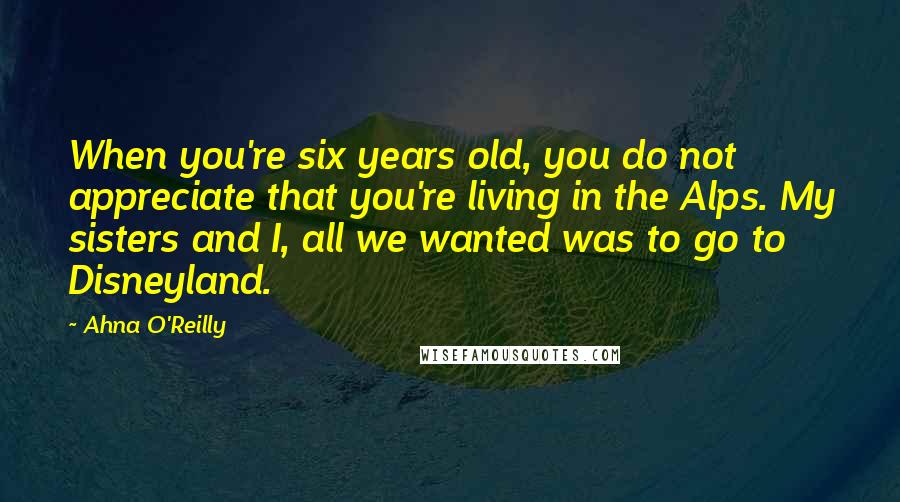 Ahna O'Reilly Quotes: When you're six years old, you do not appreciate that you're living in the Alps. My sisters and I, all we wanted was to go to Disneyland.