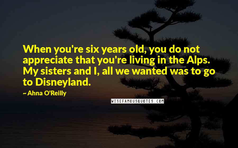 Ahna O'Reilly Quotes: When you're six years old, you do not appreciate that you're living in the Alps. My sisters and I, all we wanted was to go to Disneyland.