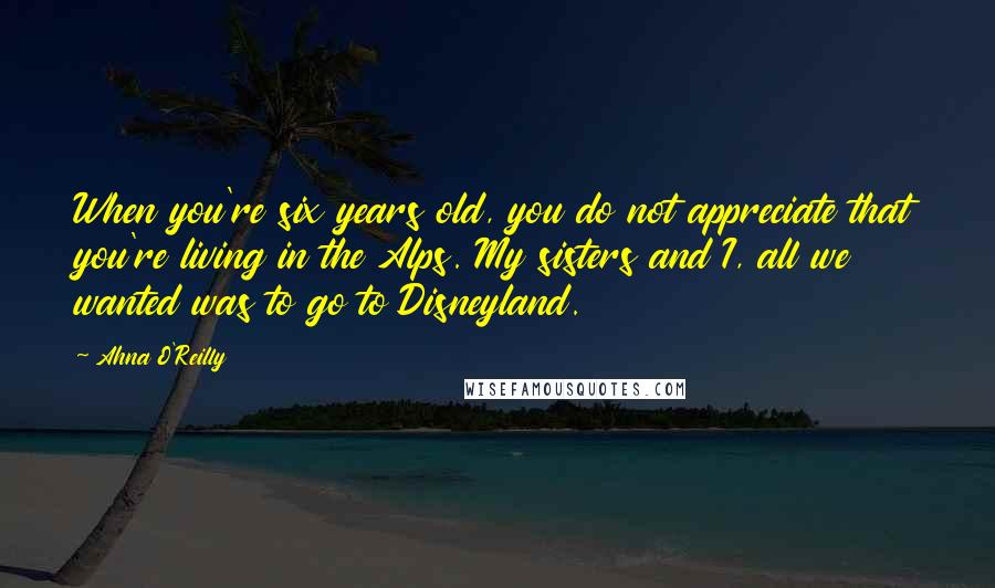 Ahna O'Reilly Quotes: When you're six years old, you do not appreciate that you're living in the Alps. My sisters and I, all we wanted was to go to Disneyland.