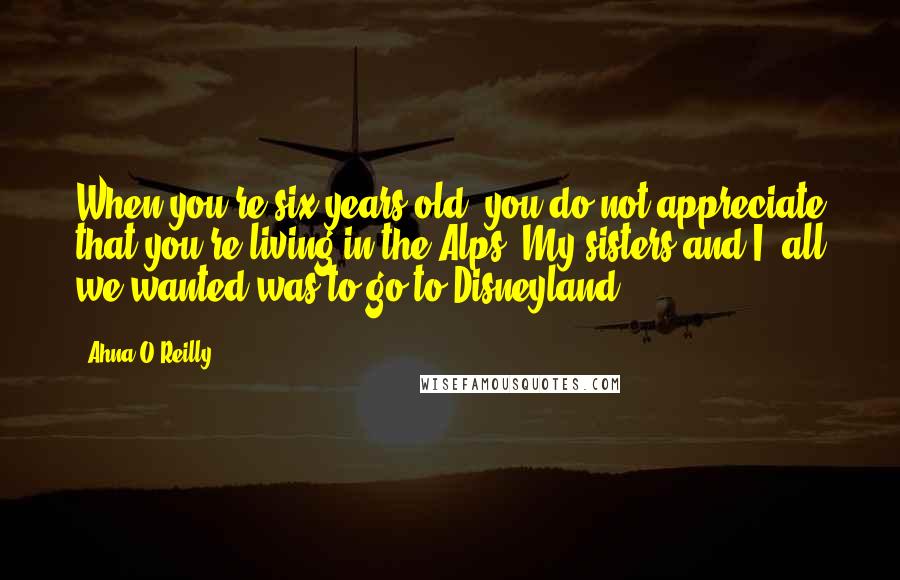 Ahna O'Reilly Quotes: When you're six years old, you do not appreciate that you're living in the Alps. My sisters and I, all we wanted was to go to Disneyland.