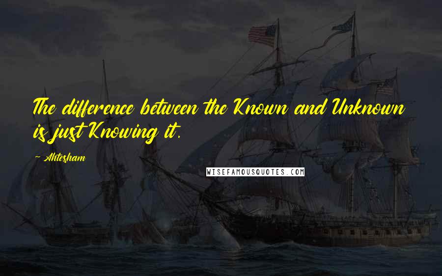 Ahtesham Quotes: The difference between the Known and Unknown is just Knowing it.