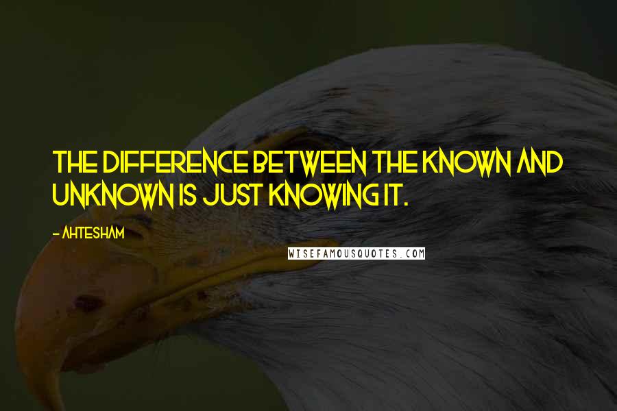Ahtesham Quotes: The difference between the Known and Unknown is just Knowing it.
