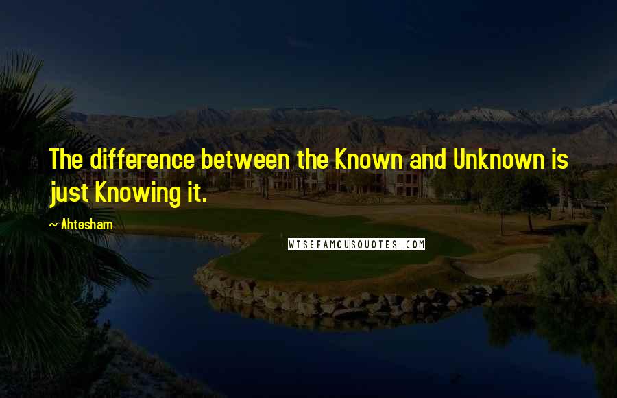Ahtesham Quotes: The difference between the Known and Unknown is just Knowing it.