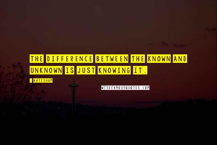 Ahtesham Quotes: The difference between the Known and Unknown is just Knowing it.