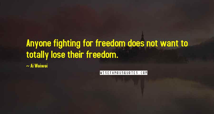 Ai Weiwei Quotes: Anyone fighting for freedom does not want to totally lose their freedom.