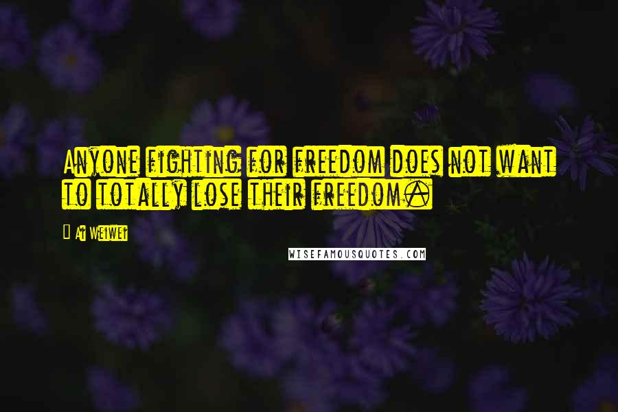 Ai Weiwei Quotes: Anyone fighting for freedom does not want to totally lose their freedom.