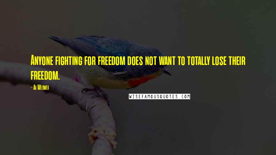 Ai Weiwei Quotes: Anyone fighting for freedom does not want to totally lose their freedom.