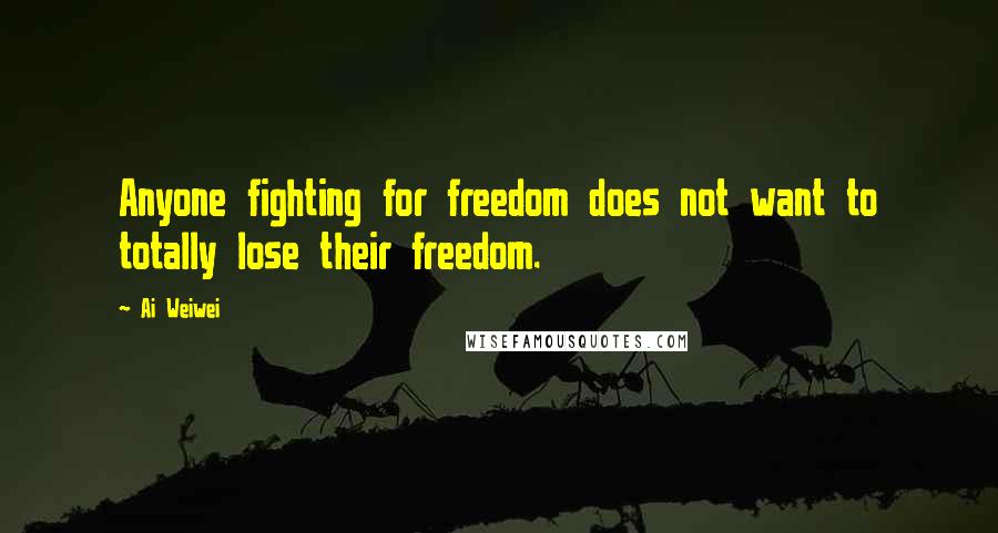 Ai Weiwei Quotes: Anyone fighting for freedom does not want to totally lose their freedom.