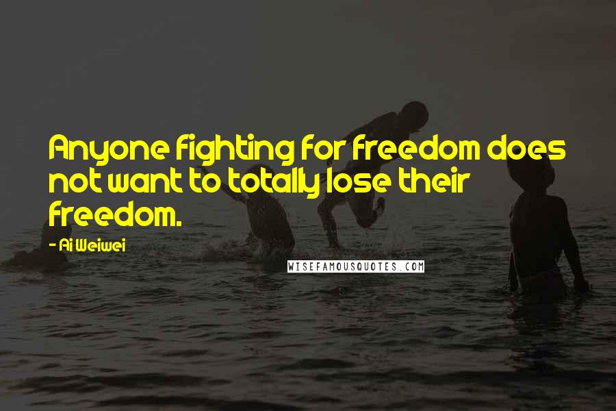 Ai Weiwei Quotes: Anyone fighting for freedom does not want to totally lose their freedom.