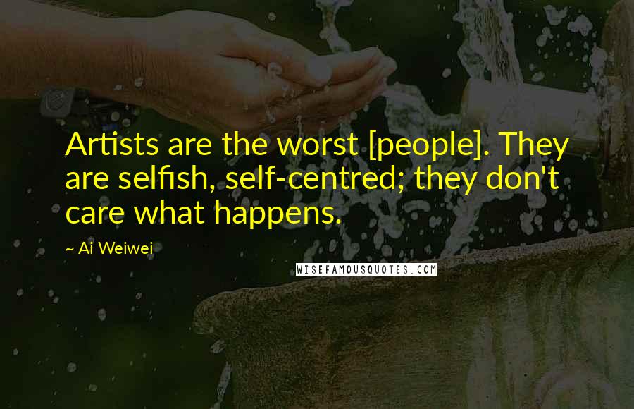 Ai Weiwei Quotes: Artists are the worst [people]. They are selfish, self-centred; they don't care what happens.