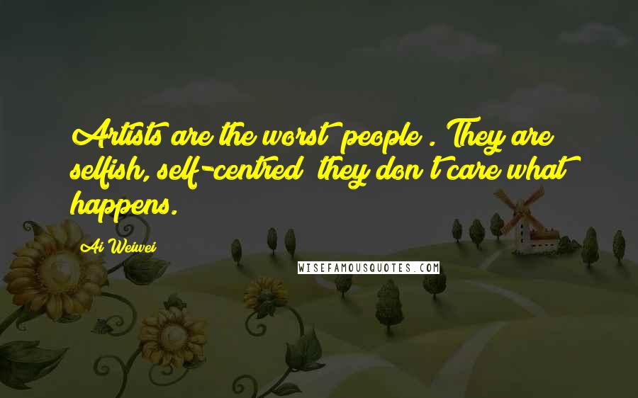 Ai Weiwei Quotes: Artists are the worst [people]. They are selfish, self-centred; they don't care what happens.