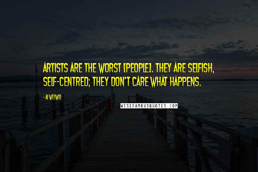 Ai Weiwei Quotes: Artists are the worst [people]. They are selfish, self-centred; they don't care what happens.