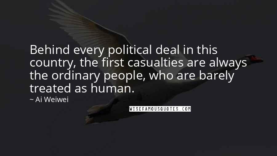 Ai Weiwei Quotes: Behind every political deal in this country, the first casualties are always the ordinary people, who are barely treated as human.