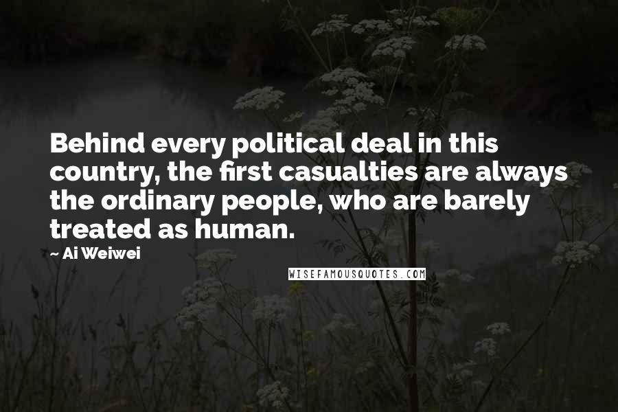 Ai Weiwei Quotes: Behind every political deal in this country, the first casualties are always the ordinary people, who are barely treated as human.