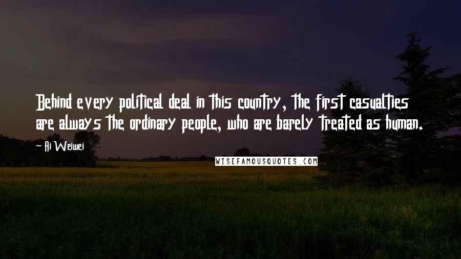 Ai Weiwei Quotes: Behind every political deal in this country, the first casualties are always the ordinary people, who are barely treated as human.