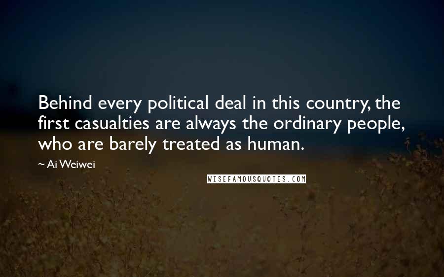 Ai Weiwei Quotes: Behind every political deal in this country, the first casualties are always the ordinary people, who are barely treated as human.