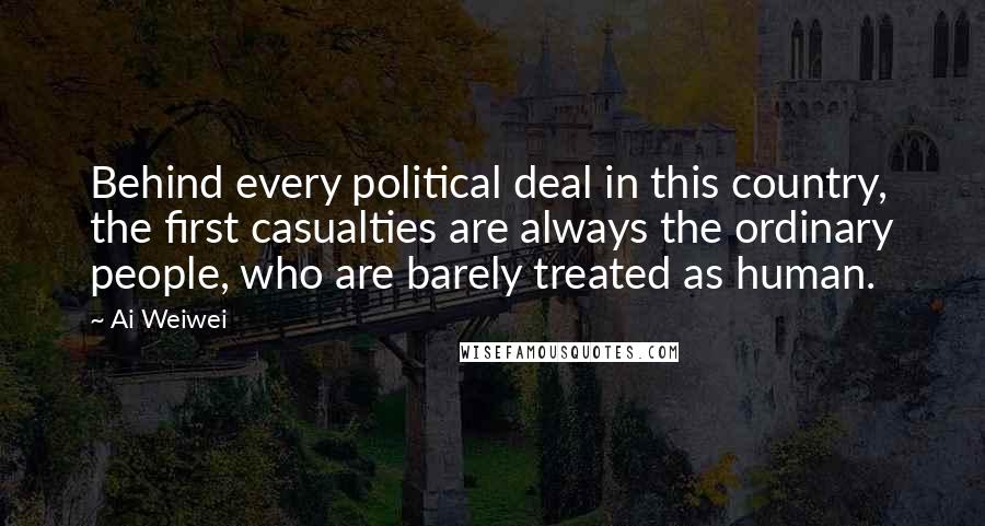 Ai Weiwei Quotes: Behind every political deal in this country, the first casualties are always the ordinary people, who are barely treated as human.