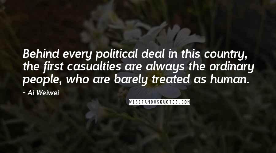 Ai Weiwei Quotes: Behind every political deal in this country, the first casualties are always the ordinary people, who are barely treated as human.