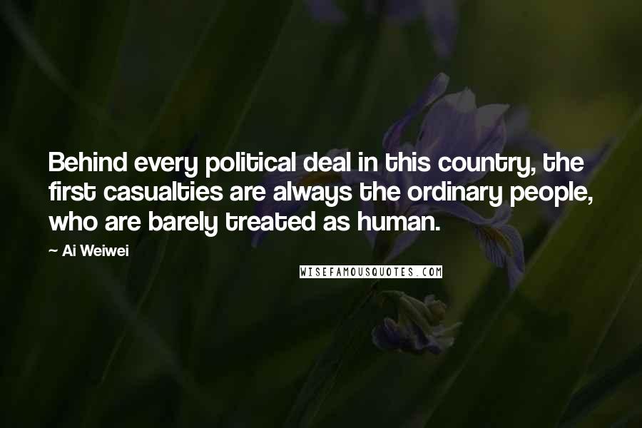 Ai Weiwei Quotes: Behind every political deal in this country, the first casualties are always the ordinary people, who are barely treated as human.