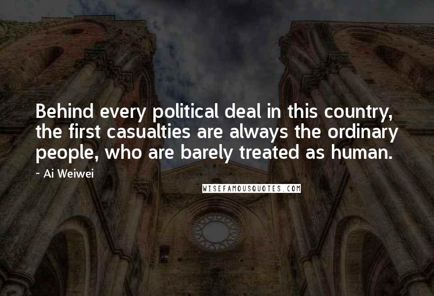 Ai Weiwei Quotes: Behind every political deal in this country, the first casualties are always the ordinary people, who are barely treated as human.