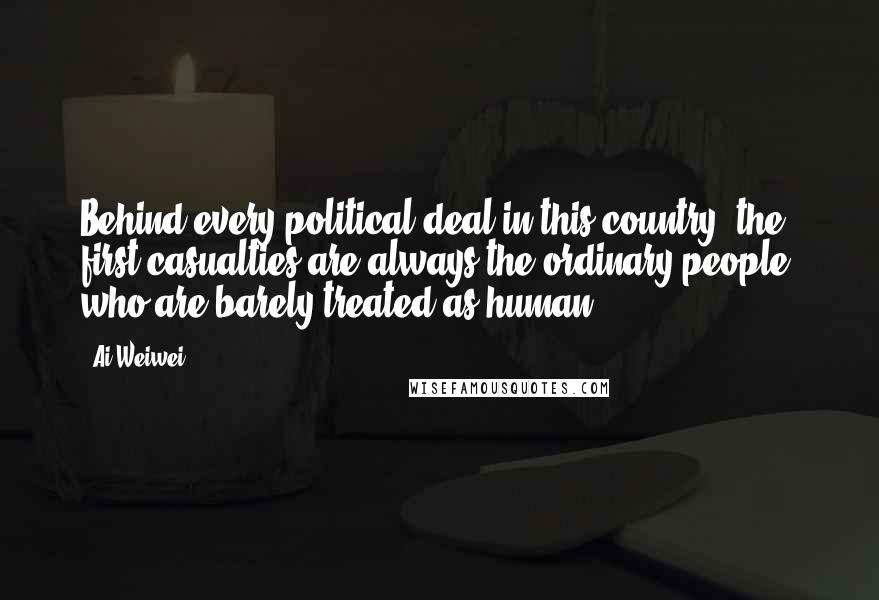 Ai Weiwei Quotes: Behind every political deal in this country, the first casualties are always the ordinary people, who are barely treated as human.