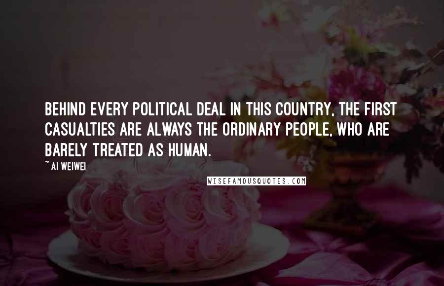 Ai Weiwei Quotes: Behind every political deal in this country, the first casualties are always the ordinary people, who are barely treated as human.