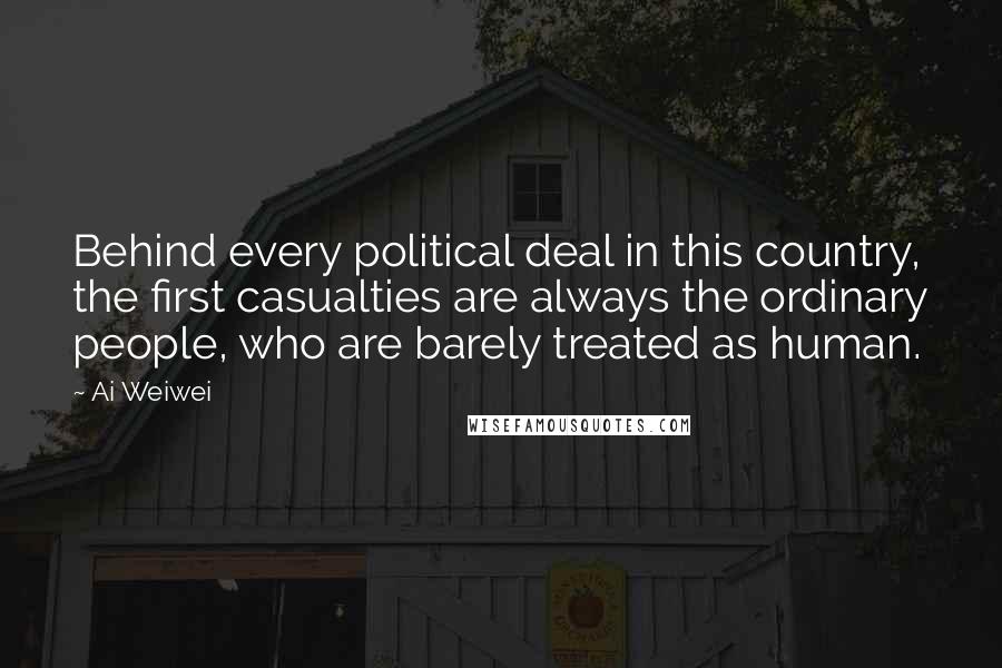 Ai Weiwei Quotes: Behind every political deal in this country, the first casualties are always the ordinary people, who are barely treated as human.